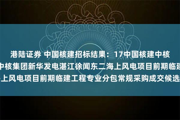 港陆证券 中国核建招标结果：17中国核建中核华兴能源电力工程公司中核集团新华发电湛江徐闻东二海上风电项目前期临建工程专业分包常规采购成交候选人公示