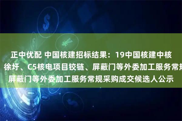 正中优配 中国核建招标结果：19中国核建中核华兴核电钢管部宁德、徐圩、C5核电项目铰链、屏蔽门等外委加工服务常规采购成交候选人公示
