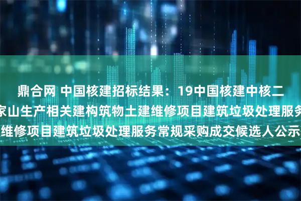鼎合网 中国核建招标结果：19中国核建中核二二核电维修秦一厂及方家山生产相关建构筑物土建维修项目建筑垃圾处理服务常规采购成交候选人公示