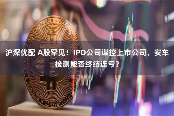 沪深优配 A股罕见！IPO公司谋控上市公司，安车检测能否终结连亏？