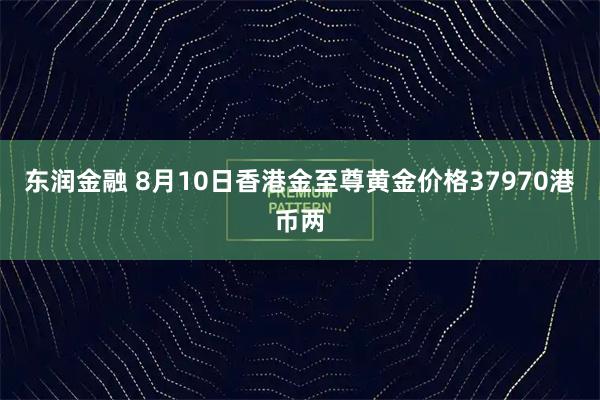 东润金融 8月10日香港金至尊黄金价格37970港币两