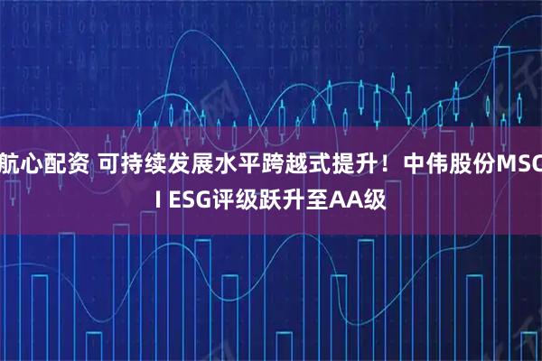 航心配资 可持续发展水平跨越式提升！中伟股份MSCI ESG评级跃升至AA级