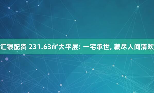 汇银配资 231.63㎡大平层: 一宅承世, 藏尽人间清欢