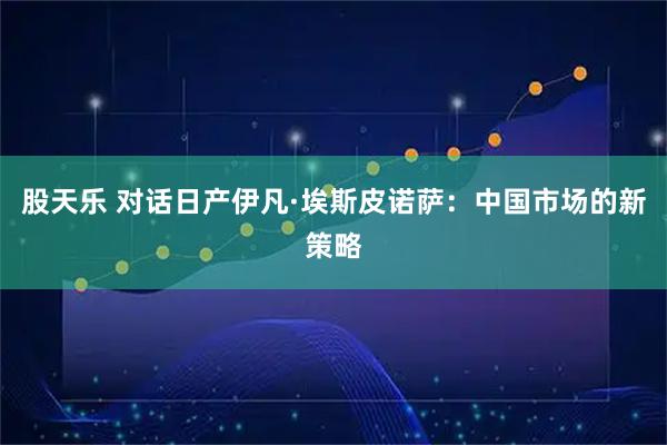 股天乐 对话日产伊凡·埃斯皮诺萨：中国市场的新策略