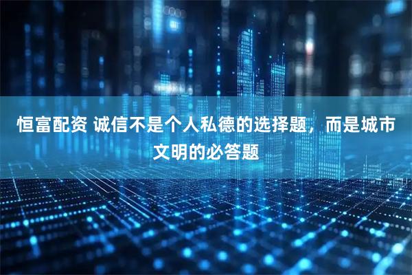 恒富配资 诚信不是个人私德的选择题，而是城市文明的必答题