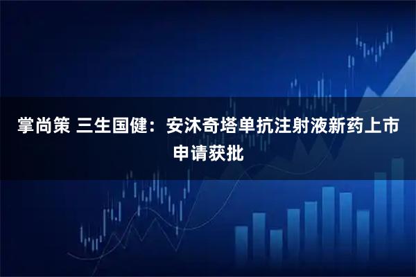 掌尚策 三生国健：安沐奇塔单抗注射液新药上市申请获批