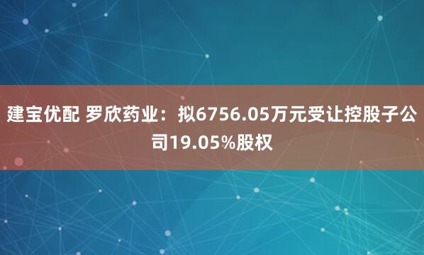 建宝优配 罗欣药业：拟6756.05万元受让控股子公司19.05%股权