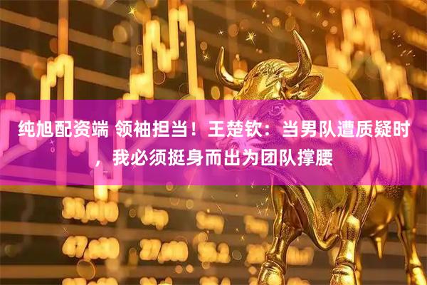 纯旭配资端 领袖担当！王楚钦：当男队遭质疑时，我必须挺身而出为团队撑腰