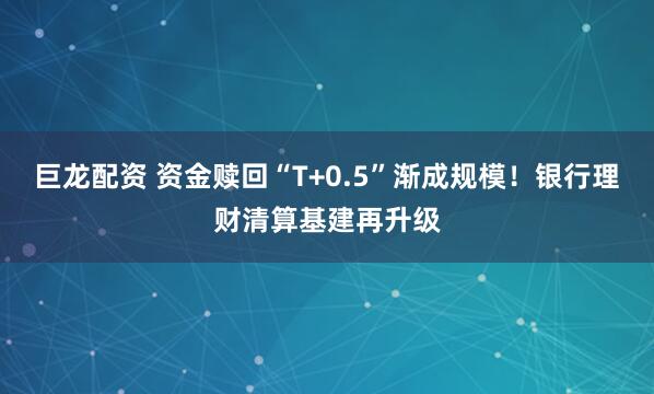 巨龙配资 资金赎回“T+0.5”渐成规模！银行理财清算基建再升级