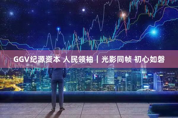 GGV纪源资本 人民领袖｜光影同帧 初心如磐