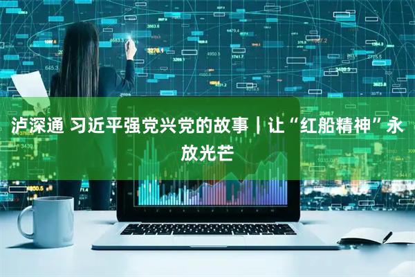 泸深通 习近平强党兴党的故事｜让“红船精神”永放光芒