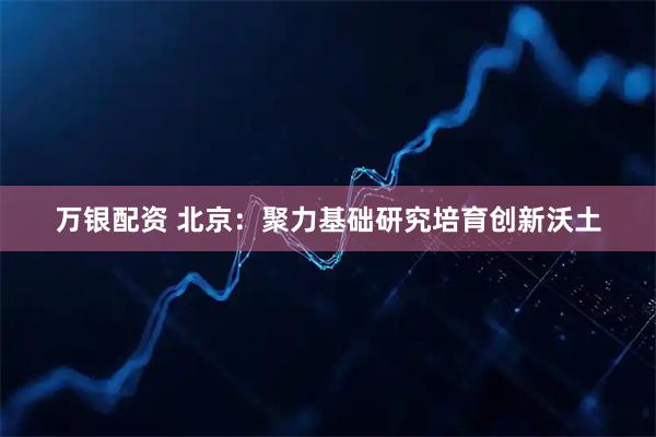 万银配资 北京：聚力基础研究培育创新沃土