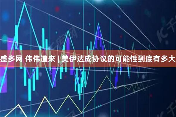 盛多网 伟伟道来 | 美伊达成协议的可能性到底有多大