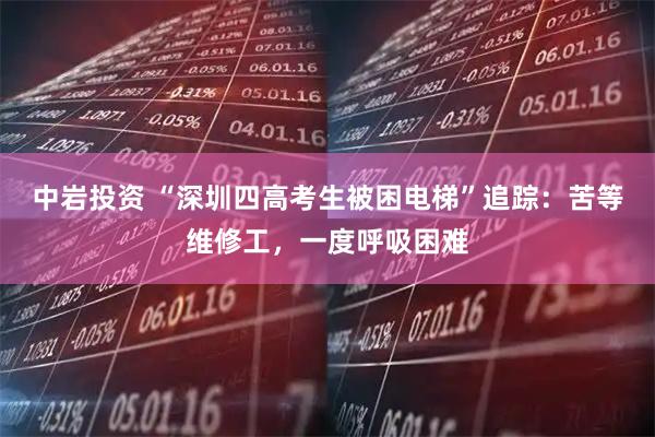 中岩投资 “深圳四高考生被困电梯”追踪：苦等维修工，一度呼吸困难