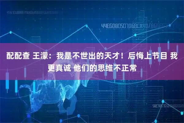 配配查 王濛：我是不世出的天才！后悔上节目 我更真诚 他们的思维不正常